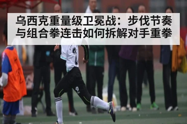 乌西克重量级卫冕战：步伐节奏与组合拳连击如何拆解对手重拳